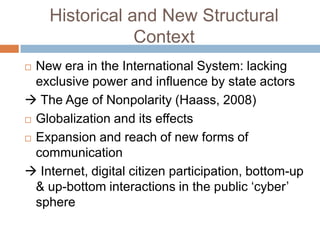 Historical and New Structural
                Context
 New era in the International System: lacking
  exclusive power and influence by state actors
 The Age of Nonpolarity (Haass, 2008)
 Globalization and its effects

 Expansion and reach of new forms of

  communication
 Internet, digital citizen participation, bottom-up
  & up-bottom interactions in the public „cyber‟
  sphere
 