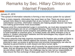 Remarks by Sec. Hillary Clinton on
             Internet Freedom
January 21, 2010
“The spread of information networks is forming a new nervous system for our planet.”
“Now, in many respects, information has never been so free. There are more ways to
   spread more ideas to more people than at any moment in history. And even in
   authoritarian countries, information networks are helping people discover new facts
   and making governments more accountable.”
“Because amid this unprecedented surge in connectivity, we must also recognize that
   these technologies are not an unmitigated blessing. These tools are also being
   exploited to undermine human progress and political rights. Just as steel can be used
   to build hospitals or machine guns, or nuclear power can either energize a city or
   destroy it, modern information networks and the technologies they support can be
   harnessed for good or for ill.”
“The same networks that help organize movements for freedom also enable al-Qaida to
   spew hatred and incite violence against the innocent. And technologies with the
   potential to open up access to government and promote transparency can also be
   hijacked by governments to crush dissent and deny human rights. ”
“We stand for a single internet where all of humanity has equal access to knowledge and
   ideas. And we recognize that the world‟s information infrastructure will become what
   we and others make of it. Now, this challenge may be new, but our responsibility to
   help ensure the free exchange of ideas goes back to the birth of our republic.”
 