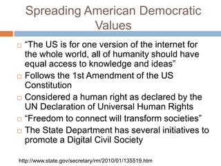 Spreading American Democratic
               Values
   “The US is for one version of the internet for
    the whole world, all of humanity should have
    equal access to knowledge and ideas”
   Follows the 1st Amendment of the US
    Constitution
   Considered a human right as declared by the
    UN Declaration of Universal Human Rights
   “Freedom to connect will transform societies”
   The State Department has several initiatives to
    promote a Digital Civil Society

http://www.state.gov/secretary/rm/2010/01/135519.htm
 
