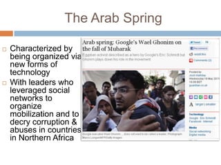 The Arab Spring

   Characterized by
    being organized via
    new forms of
    technology
   With leaders who
    leveraged social
    networks to
    organize
    mobilization and to
    decry corruption &
    abuses in countries
    in Northern Africa
 