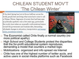 CHILEAN STUDENT MOV‟T
              „The Chilean Winter‟




   The Economist called Chile finally a normal country (no
    more political apathy)
   High School and College Students protest the disparities
    that the for-profit educational system reproduces,
    demanding a model that counters a market logic
   Mobilizations organized and info spread via Internet
   Chile has one of the highest number of twitter accts. and
    active users in social media platforms such as Facebook
 