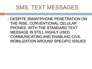 SMS, TEXT MESSAGES
   DESPITE SMARTPHONE PENETRATION ON
    THE RISE, CONVENTIONAL CELULAR
    PHONES, WITH THE STANDARD TEXT
    MESSAGE IS STILL HIGHLY USED,
    COMMUNICATING AND ENABLING CIVIL
    MOBILIZATION AROUND SPECIFIC ISSUES
 