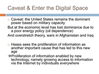 Caveat & Enter the Digital Space
Caveat: the United States remains the dominant
 power based on military capacity
But at the economic level has lost dominance due to
 a poor energy policy (oil dependence)
And overstretch theory, wars in Afghanistan and Iraq

Haass sees the proliferation of information as
 another important cause that has led to this new
 age
Proliferation of information enabled by new
 technology, namely growing access to information
 via the Internet by individuals everywhere
 