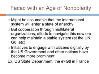 Faced with an Age of Nonpolarity

 Might be assumable that the international
  system will enter a state of anarchy
 But cooperation through multilateral
  organizations, efforts to navigate this new era
  can help maintain a stable system (at the UN,
  G8, etc)
 Initiatives to engage with citizens digitally by
  the US Government and other nations have
  become more prominent:
Ex. US State Department, the e>G8 in France
 