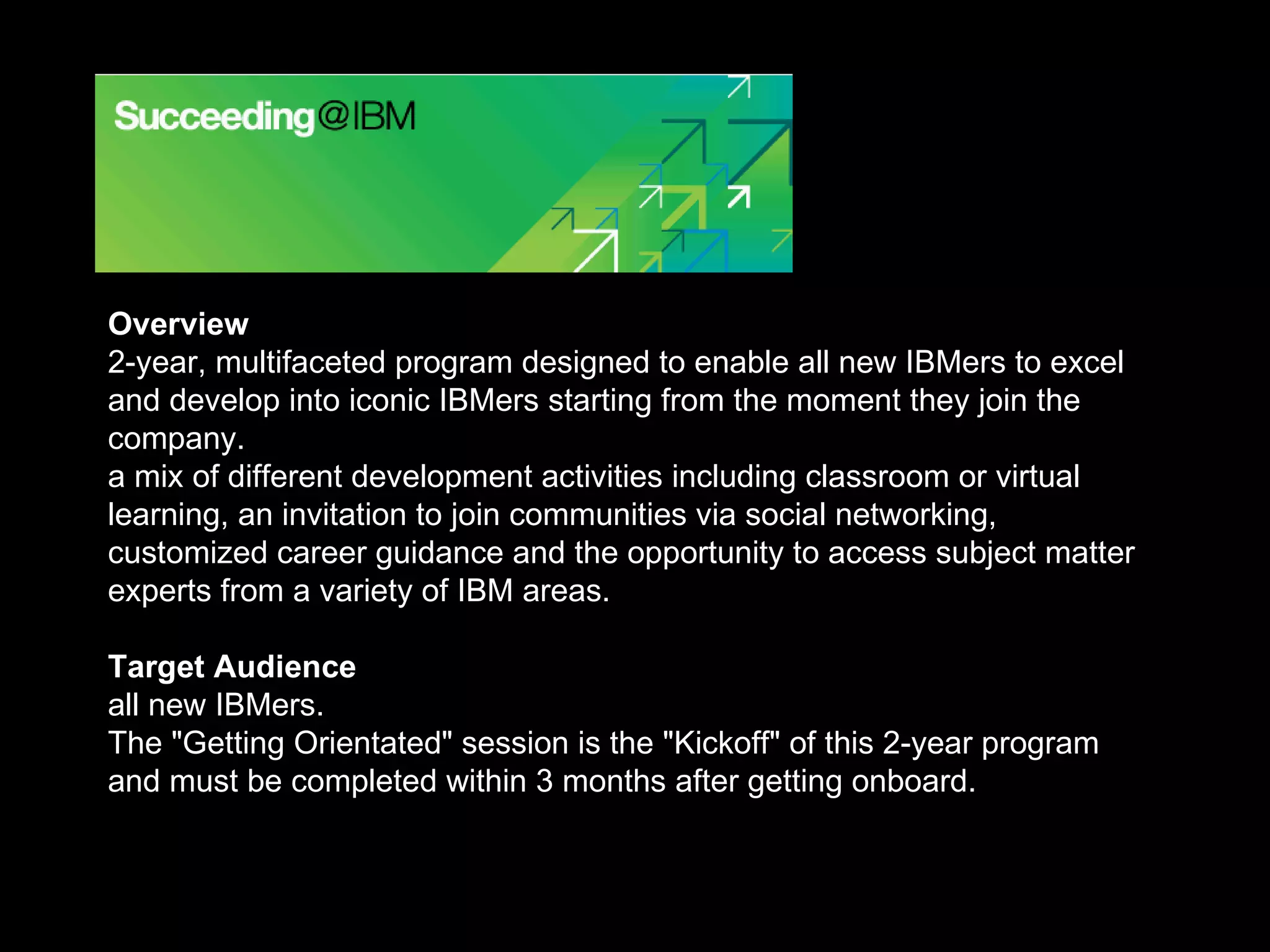 Overview 2-year, multifaceted program designed to enable all new IBMers to excel and develop into iconic IBMers starting from the moment they join the company. a mix of different development activities including classroom or virtual learning, an invitation to join communities via social networking, customized career guidance and the opportunity to access subject matter experts from a variety of IBM areas. Target Audience all new IBMers.  The &quot;Getting Orientated&quot; session is the &quot;Kickoff&quot; of this 2-year program and must be completed within 3 months after getting onboard. 