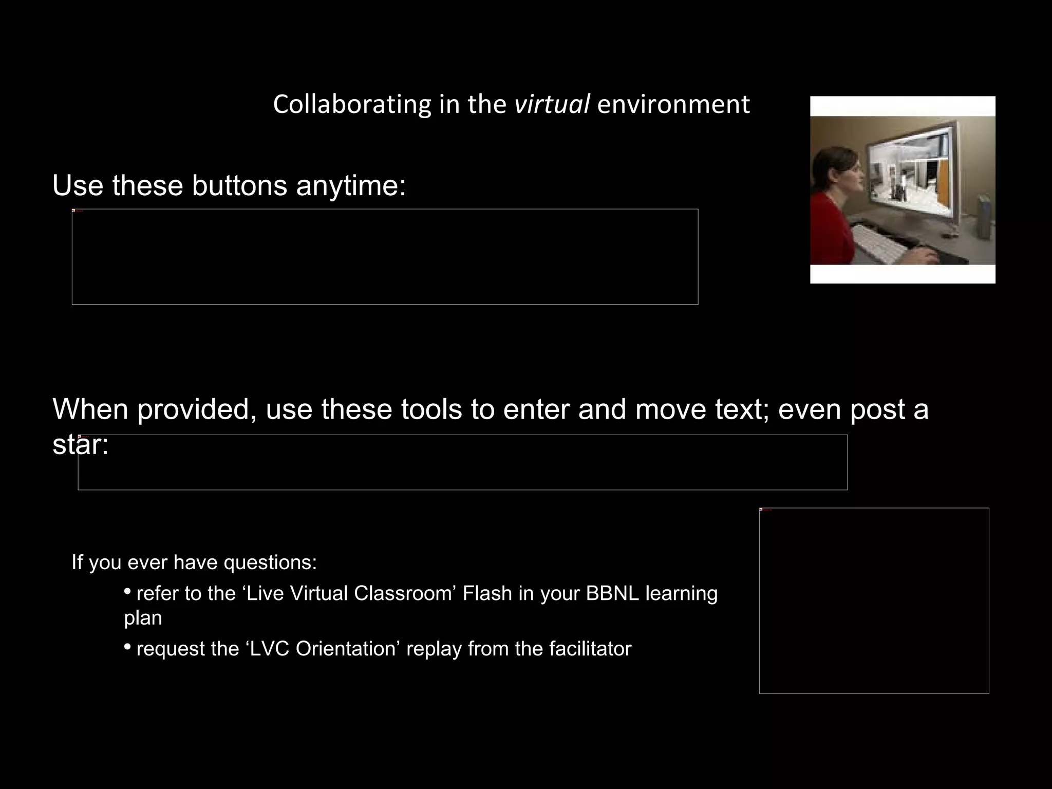 Collaborating in the  virtual  environment Use these buttons anytime: When provided, use these tools to enter and move text; even post a star:  If you ever have questions:  refer to the ‘Live Virtual Classroom’ Flash in your BBNL learning plan request the ‘LVC Orientation’ replay from the facilitator 