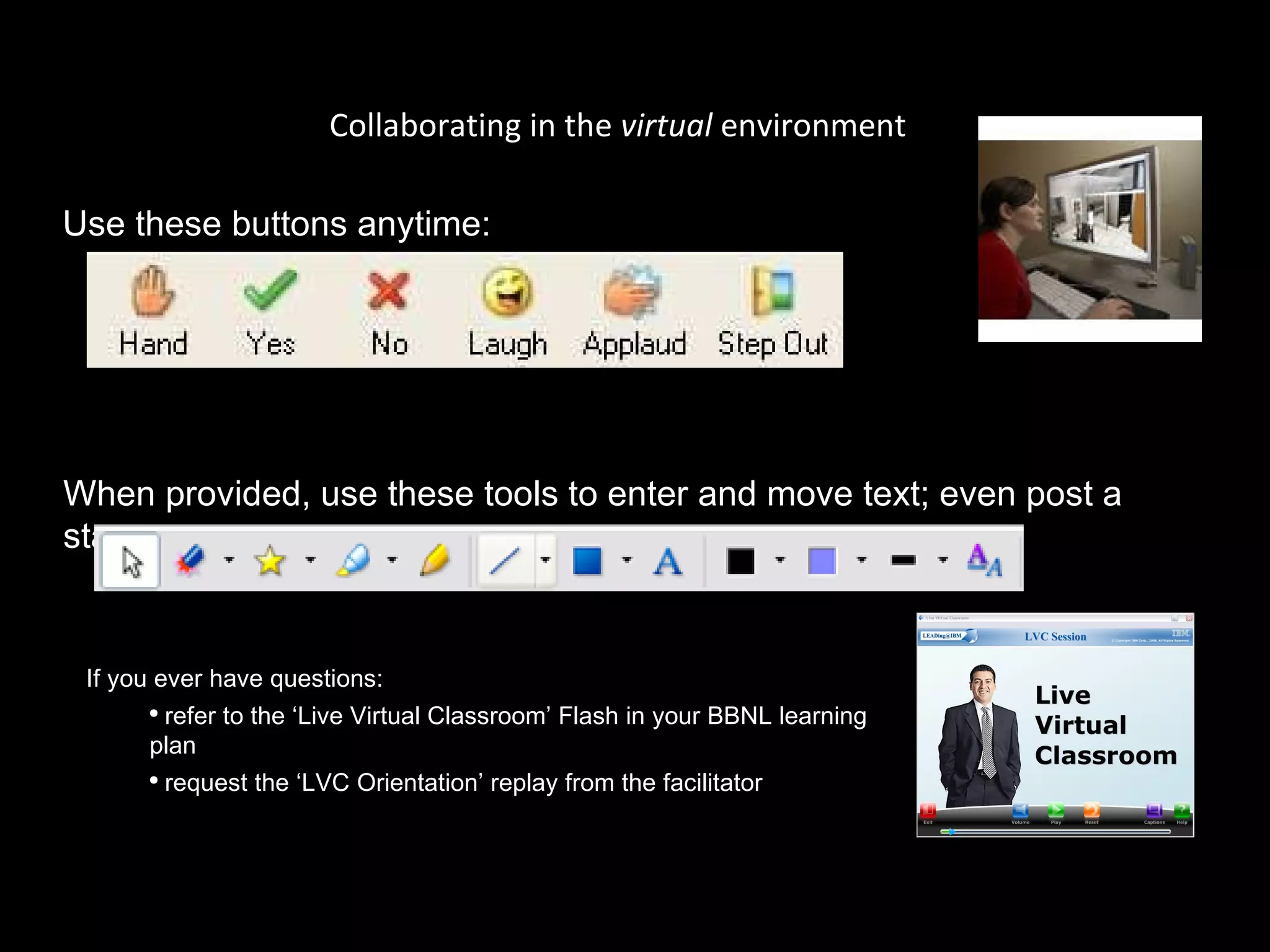 Collaborating in the  virtual  environment Use these buttons anytime: When provided, use these tools to enter and move text; even post a star:  If you ever have questions:  refer to the ‘Live Virtual Classroom’ Flash in your BBNL learning plan request the ‘LVC Orientation’ replay from the facilitator 