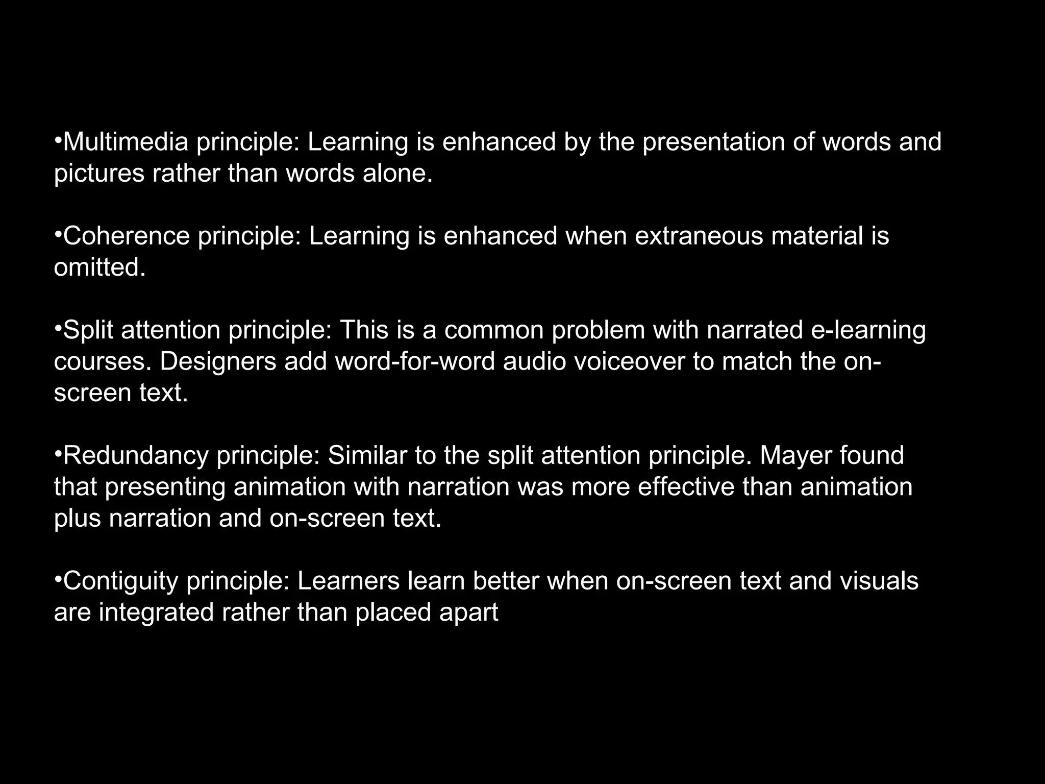 Multimedia principle: Learning is enhanced by the presentation of words and pictures rather than words alone. Coherence principle: Learning is enhanced when extraneous material is omitted.  Split attention principle: This is a common problem with narrated e-learning courses. Designers add word-for-word audio voiceover to match the on-screen text.  Redundancy principle: Similar to the split attention principle. Mayer found that presenting animation with narration was more effective than animation plus narration and on-screen text. Contiguity principle: Learners learn better when on-screen text and visuals are integrated rather than placed apart 
