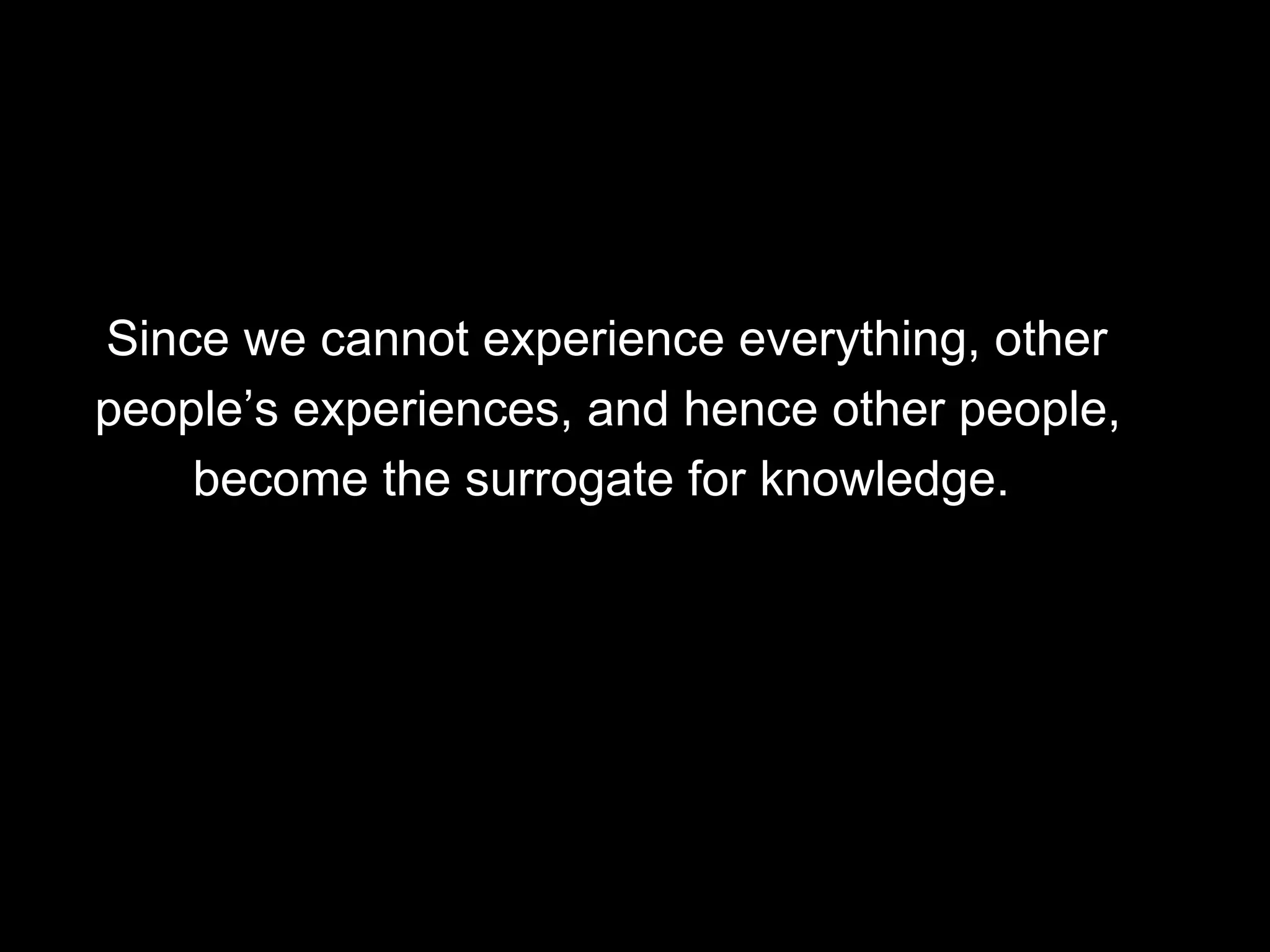 Since we cannot experience everything, other  people’s experiences, and hence other people,  become the surrogate for knowledge.  