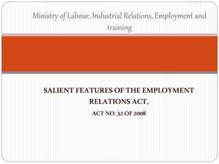 SALIENT FEATURES OFTHEEMPLOYMENT
RELATIONS ACT,
ACT NO.32OF2008
Ministry of Labour, Industrial Relations, Employment and
training
 