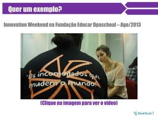 Quer um exemplo?
Innovation Weekend na Fundação Educar Dpaschoal – Ago/2013
Clique na imagem para ver o vídeo ou acesse:
http://vimeo.com/eurecame/iweducar
 