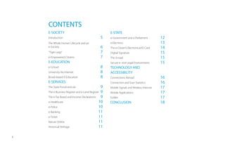 CONTENTS
    E-SOCIETY                                       E-STATE
    Introduction                               5    e-Government and e-Parliament          12
    The Whole Human Lifecycle and an                e-Elections                            13
    e-Society                                  6    The e-Citizen’s Electronical ID Card   14
    “Tiger Leap”                               7    Digital Signature                      15
    e-Empowered Citizens                       7    The X-road                             15
    E-EDUCATION                                     Secure e- and Legal Environments       15
    e-School                                   8    TECHNOLOGY AND
    University Via Internet                    8    ACCESSIBILITY
    Broad-based IT-Education                   8    Connections Abroad                     16
    E-SERVICES                                      Connection and User Statistics         16
    The State Portal eesti.ee                   9   Mobile Signals and Wireless Internet   17
    The e-Business Register and e-Land Register 9   Mobile Applications                    17
    The e-Tax Board and Income Declarations     9   EstWin                                 17
    e-Healthcare                              10    CONCLUSION                             18
    e-Police                                  10
    e-Banking                                 11
    e-Ticket                                  11
    Nature Online                             11
    Historical Heritage                       11

3
 