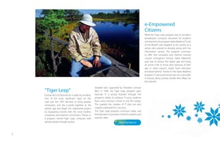 e-Empowered
                                                                                                          Citizens
                                                                                                          While the Tiger Leap program was to provide a
                                                                                                          broadbased computer education for students
                                                                                                          and teachers, the program Vaata Maailma (“Look
                                                                                                          at the World”) was targeted at the society as a
                                                                                                          whole who wished to develop along with the
                                                                                                          information society. The program continues
                                                                                                          to oﬀer free computer and internet training
                                                                                                          courses throughout Estonia. Vaata Maailma’s
                                                                                                          goal was to reduce the digital gap and bring
                                                                                                          an active e-life to those who, because of their
                                                                                                          age or other reasons, might have otherwise
                                                                                                          remained behind. Thanks to the Vaata Maailma
                                                                                                          program, IT-savvy pensioners are not a rare sight
                                                                                                          in Estonia. Many actively handle their aﬀairs via
                                                                                                          the internet.

                                                     Initiated and supported by President Lennart
    “Tiger Leap“                                     Meri in 1996, the Tiger Leap program gave
    Estonia did not become an e-state by accident.   Estonian IT a strong kickstart through the
    One of the most signiﬁcant steps on this         program’s ability to produce IT-savvy students
    road was the 1997 decision to bring people,      from every Estonian school in one fell swoop.
    computers, and the e-world together at the       This sparked the creation of IT jobs but also
    earliest age and begin the nationwide project    created a demand for e-services.
    by equipping schools with the most modern        The Tiger Leap program continues today, and
    computers and internet connections. Thanks to    the education it provides is free for students and
    a program named Tiger Leap, computer skills      teachers alike.
    spread quickly through society.                                            www.tiigrihype.ee




7
 