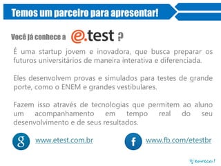 Temos um parceiro para apresentar!
Você já conhece a

?

É uma startup jovem e inovadora, que busca preparar os
futuros universitários de maneira interativa e diferenciada.

Eles desenvolvem provas e simulados para testes de grande
porte, como o ENEM e grandes vestibulares.
Fazem isso através de tecnologias que permitem ao aluno
um acompanhamento
em tempo real
do seu
desenvolvimento e de seus resultados.
www.etest.com.br

www.fb.com/etestbr

 