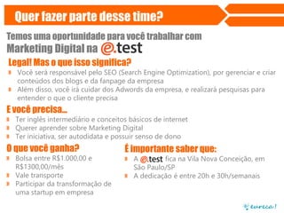 Quer fazer parte desse time?
Temos uma oportunidade para você trabalhar com

Marketing Digital na
Legal! Mas o que isso significa?
» Você será responsável pelo SEO (Search Engine Optimization), por gerenciar e criar
conteúdos dos blogs e da fanpage da empresa
» Além disso, você irá cuidar dos Adwords da empresa, e realizará pesquisas para
entender o que o cliente precisa

E você precisa...
» Ter inglês intermediário e conceitos básicos de internet
» Querer aprender sobre Marketing Digital
» Ter iniciativa, ser autodidata e possuir senso de dono

O que você ganha?
» Bolsa entre R$1.000,00 e
R$1300,00/mês
» Vale transporte
» Participar da transformação de
uma startup em empresa

É importante saber que:
» A
fica na Vila Nova Conceição, em
São Paulo/SP
» A dedicação é entre 20h e 30h/semanais

 