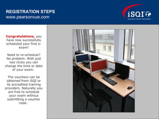 Congratulations, you
have now successfully
scheduled your first e-
exam!
Need to re-schedule?
No problem. With just
two clicks you can
change the time or date
of your exam.
The vouchers can be
obtained from iSQI or
its accredited training
providers. Naturally you
are free to schedule
your exam without
submitting a voucher
code.
REGISTRATION STEPS
www.pearsonvue.com
 