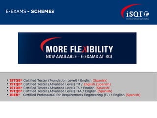 E-EXAMS - SCHEMES
 ISTQB®
Certified Tester (Foundation Level) / English (Spanish)
 ISTQB®
Certified Tester (Advanced Level) TM / English (Spanish)
 ISTQB®
Certified Tester (Advanced Level) TA / English (Spanish)
 ISTQB®
Certified Tester (Advanced Level) TTA / English (Spanish)
 IREB®
Certified Professional for Requirements Engineering (FL) / English (Spanish)
 