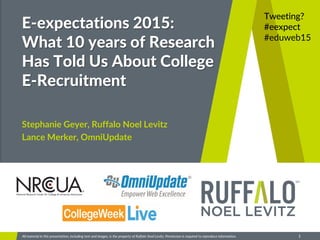Ruffalo Noel Levitz
1All material in this presentation, including text and images, is the property of Ruffalo Noel Levitz. Permission is required to reproduce information.
E-expectations 2015:
What 10 years of Research
Has Told Us About College
E-Recruitment
Stephanie Geyer, Ruffalo Noel Levitz
Lance Merker, OmniUpdate
Tweeting?
#eexpect
#eduweb15
 