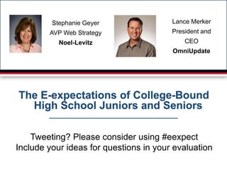 Stephanie Geyer                Lance Merker
        AVP Web Strategy                President and
           Noel-Levitz                      CEO
                                        OmniUpdate




The E-expectations of College-Bound
  High School Juniors and Seniors

    Tweeting? Please consider using #eexpect
Include your ideas for questions in your evaluation
 