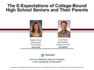 The E-Expectations of College-Bound 
High School Seniors and Their Parents 
Stephanie Geyer 
@StephGeyer 
Vice President 
Noel-Levitz 
Lance Merker 
@LanceMerker 
President and CEO 
OmniUpdate 
#eexpect 
Use our hashtag to add your thoughts 
to the nationwide conversation! 
All material in this presentation, including text and images, is the property of Noel-Levitz, LLC. Permission is required to reproduce information. 
 