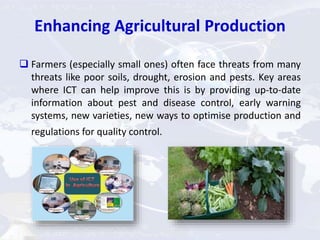 Enhancing Agricultural Production
 Farmers (especially small ones) often face threats from many
threats like poor soils, drought, erosion and pests. Key areas
where ICT can help improve this is by providing up-to-date
information about pest and disease control, early warning
systems, new varieties, new ways to optimise production and
regulations for quality control.
 