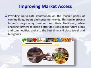 Improving Market Access
 Providing up-to-date information on the market prices of
commodities, inputs and consumer trends. This can improve a
farmer's negotiating position and their livelihood, while
enabling farmers to make better decisions about future crops
and commodities, and also the best time and place to sell and
buy goods.
 