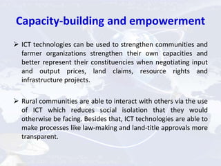 Capacity-building and empowerment
 ICT technologies can be used to strengthen communities and
farmer organizations strengthen their own capacities and
better represent their constituencies when negotiating input
and output prices, land claims, resource rights and
infrastructure projects.
 Rural communities are able to interact with others via the use
of ICT which reduces social isolation that they would
otherwise be facing. Besides that, ICT technologies are able to
make processes like law-making and land-title approvals more
transparent.
 