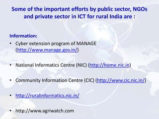 Some of the important efforts by public sector, NGOs
and private sector in ICT for rural India are :
Information:
• Cyber extension program of MANAGE
(http://www.manage.gov.in/)
• National Informatics Centre (NIC) (http://home.nic.in)
• Community Information Centre (CIC) (http://www.cic.nic.in/)
• http://ruralinformatics.nic.in/
• http://www.agriwatch.com
 