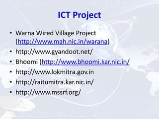 ICT Project
• Warna Wired Village Project
(http://www.mah.nic.in/warana)
• http://www.gyandoot.net/
• Bhoomi (http://www.bhoomi.kar.nic.in/
• http://www.lokmitra.gov.in
• http://raitumitra.kar.nic.in/
• http://www.mssrf.org/
 