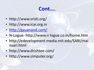 Cont….
• http://www.sristi.org/
• http://www.icar.org.in
• http://gauanand.com/
• N-Logue- http://www.n logue.co.in/home.htm
• http://edevelopment.media.mit.edu/SARI/mai
nsari.html
• http://www.drishtee.com/
• http://www.simputer.org/
 