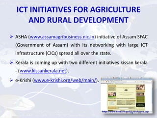 ICT INITIATIVES FOR AGRICULTURE
AND RURAL DEVELOPMENT
 ASHA (www.assamagribusiness.nic.in) initiative of Assam SFAC
(Government of Assam) with its networking with large ICT
infrastructure (CICs) spread all over the state.
 Kerala is coming up with two different initiatives kissan kerala
- (www.kissankerala.net).
 e-Krishi (www.e-krishi.org/web/main/).
 