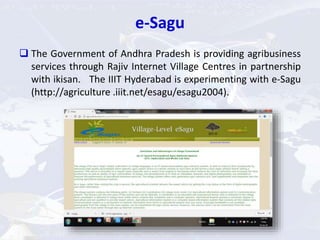 e-Sagu
 The Government of Andhra Pradesh is providing agribusiness
services through Rajiv Internet Village Centres in partnership
with ikisan. The IIIT Hyderabad is experimenting with e-Sagu
(http://agriculture .iiit.net/esagu/esagu2004).
 