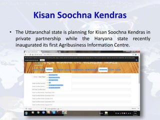Kisan Soochna Kendras
• The Uttaranchal state is planning for Kisan Soochna Kendras in
private partnership while the Haryana state recently
inaugurated its first Agribusiness Information Centre.
 