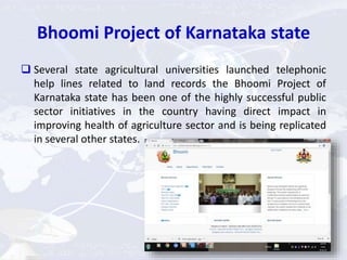 Bhoomi Project of Karnataka state
 Several state agricultural universities launched telephonic
help lines related to land records the Bhoomi Project of
Karnataka state has been one of the highly successful public
sector initiatives in the country having direct impact in
improving health of agriculture sector and is being replicated
in several other states.
 