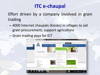 ITC e-chaupal
Effort driven by a company involved in grain
trading
– 4000 Internet chaupals (kiosks) in villages to aid
grain procurement, support agriculture
– Grain trading pays for ICT
 