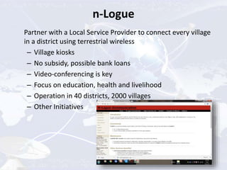 n-Logue
Partner with a Local Service Provider to connect every village
in a district using terrestrial wireless
– Village kiosks
– No subsidy, possible bank loans
– Video-conferencing is key
– Focus on education, health and livelihood
– Operation in 40 districts, 2000 villages
– Other Initiatives
 