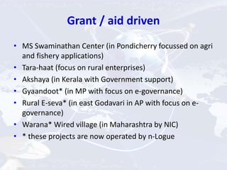 Grant / aid driven
• MS Swaminathan Center (in Pondicherry focussed on agri
and fishery applications)
• Tara-haat (focus on rural enterprises)
• Akshaya (in Kerala with Government support)
• Gyaandoot* (in MP with focus on e-governance)
• Rural E-seva* (in east Godavari in AP with focus on e-
governance)
• Warana* Wired village (in Maharashtra by NIC)
• * these projects are now operated by n-Logue
 