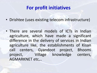 For profit initiatives
• Drishtee (uses existing telecom infrastructure)
• There are several models of ICTs in Indian
agriculture, which have made a significant
difference in the delivery of services in Indian
agriculture like, the establishments of Kisan
call centers, Gyandoot project, Bhoomi
project, Village knowledge centers,
AGMARKNET etc,..
 