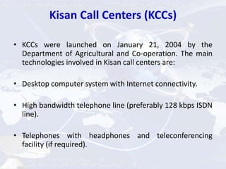 Kisan Call Centers (KCCs)
• KCCs were launched on January 21, 2004 by the
Department of Agricultural and Co-operation. The main
technologies involved in Kisan call centers are:
• Desktop computer system with Internet connectivity.
• High bandwidth telephone line (preferably 128 kbps ISDN
line).
• Telephones with headphones and teleconferencing
facility (if required).
 