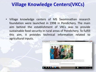 Village Knowledge Centers(VKCs)
• Village knowledge centers of MS Swaminathan research
foundation were launched in 1998 in Pondichery. The main
aim behind the establishment of VKCs was to provide
sustainable food security in rural areas of Pondichery. To fulfill
this aim, it provides technical information related to
agricultural inputs.
 