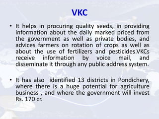 VKC
• It helps in procuring quality seeds, in providing
information about the daily marked priced from
the government as well as private bodies, and
advices farmers on rotation of crops as well as
about the use of fertilizers and pesticides.VKCs
receive information by voice mail, and
disseminate it through any public address system.
• It has also identified 13 districts in Pondichery,
where there is a huge potential for agriculture
business , and where the government will invest
Rs. 170 cr.
 