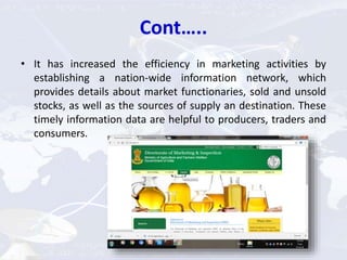 Cont…..
• It has increased the efficiency in marketing activities by
establishing a nation-wide information network, which
provides details about market functionaries, sold and unsold
stocks, as well as the sources of supply an destination. These
timely information data are helpful to producers, traders and
consumers.
 