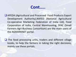 Cont…..
APEDA (Agricultural and Processed Food Products Export
Development Authority),NAFED (National Agricultural
Co-operative Marketing Federation of India Ltd), Food
Corporation of India, Central Warehousing, SFAC (Small
Farmers Agri-Business Consortium) are the main users of
the AGMARKNET portal.
 The food processing units, traders and different village
kiosks, to help the farmers in taking the right decisions,
mainly use these portals.
 