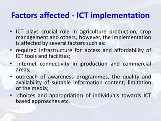 Factors affected - ICT implementation
• ICT plays crucial role in agriculture production, crop
management and others, however, the implementation
is affected by several factors such as:
• required infrastructure for access and affordability of
ICT tools and facilities;
• internet connectivity in production and commercial
areas;
• outreach of awareness programmes, the quality and
availability of suitable information content; limitation
of the media;
• choices and appropriation of individuals towards ICT
based approaches etc.
 