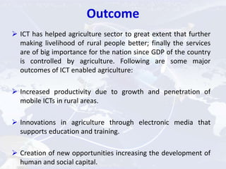 Outcome
 ICT has helped agriculture sector to great extent that further
making livelihood of rural people better; finally the services
are of big importance for the nation since GDP of the country
is controlled by agriculture. Following are some major
outcomes of ICT enabled agriculture:
 Increased productivity due to growth and penetration of
mobile ICTs in rural areas.
 Innovations in agriculture through electronic media that
supports education and training.
 Creation of new opportunities increasing the development of
human and social capital.
 