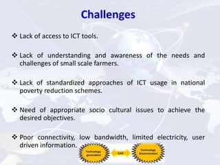 Challenges
 Lack of access to ICT tools.
 Lack of understanding and awareness of the needs and
challenges of small scale farmers.
 Lack of standardized approaches of ICT usage in national
poverty reduction schemes.
 Need of appropriate socio cultural issues to achieve the
desired objectives.
 Poor connectivity, low bandwidth, limited electricity, user
driven information.
 