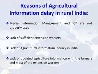 Reasons of Agricultural
Information delay in rural India:
Media, Information Management and ICT are not
properly used
Lack of sufficient extension workers
Lack of Agricultural information literacy in India
Lack of updated agriculture information with the farmers
and most of the extension workers
 