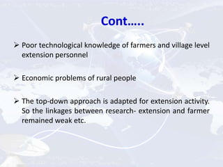 Cont…..
 Poor technological knowledge of farmers and village level
extension personnel
 Economic problems of rural people
 The top-down approach is adapted for extension activity.
So the linkages between research- extension and farmer
remained weak etc.
 