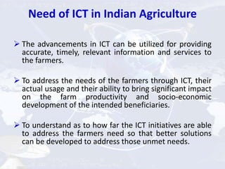 Need of ICT in Indian Agriculture
 The advancements in ICT can be utilized for providing
accurate, timely, relevant information and services to
the farmers.
 To address the needs of the farmers through ICT, their
actual usage and their ability to bring significant impact
on the farm productivity and socio-economic
development of the intended beneficiaries.
 To understand as to how far the ICT initiatives are able
to address the farmers need so that better solutions
can be developed to address those unmet needs.
 