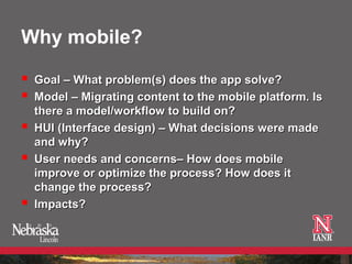 Why mobile?

   Goal – What problem(s) does the app solve?
   Model – Migrating content to the mobile platform. Is
    there a model/workflow to build on?
   HUI (Interface design) – What decisions were made
    and why?
   User needs and concerns– How does mobile
    improve or optimize the process? How does it
    change the process?
   Impacts?
 